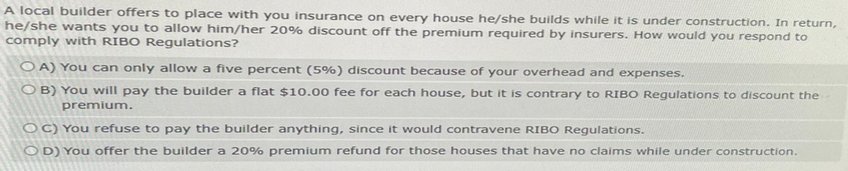 A local builder offers to place with you insurance on every house he/she builds while it is under construction. In return,
he/she wants you to allow him/her 20% discount off the premium required by insurers. How would you respond to
comply with RIBO Regulations?
OA) You can only allow a five percent (5%) discount because of your overhead and expenses.
OB) You will pay the builder a flat $10.00 fee for each house, but it is contrary to RIBO Regulations to discount the
premium.
OC) You refuse to pay the builder anything, since it would contravene RIBO Regulations.
OD) You offer the builder a 20% premium refund for those houses that have no claims while under construction.