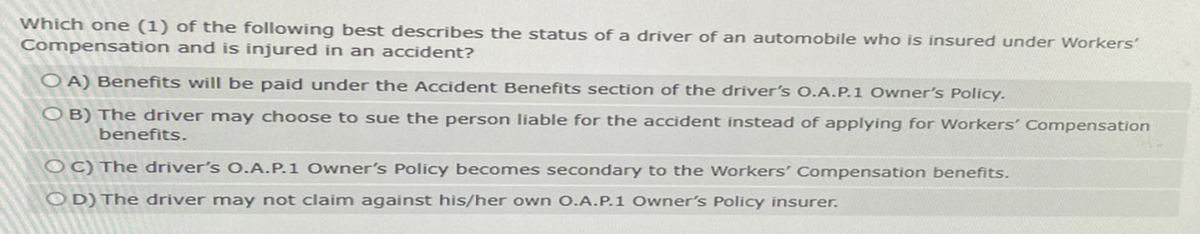 Which one (1) of the following best describes the status of a driver of an automobile who is insured under Workers'
Compensation and is injured in an accident?
OA) Benefits will be paid under the Accident Benefits section of the driver's O.A.P.1 Owner's Policy.
OB) The driver may choose to sue the person liable for the accident instead of applying for Workers' Compensation
benefits.
OC) The driver's O.A.P.1 Owner's Policy becomes secondary to the Workers' Compensation benefits.
OD) The driver may not claim against his/her own O.A.P.1 Owner's Policy insurer.