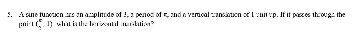 5. A sine function has an amplitude of 3, a period of T, and a vertical translation of 1 unit up. If it passes through the
point (G, 1), what is the horizontal translation?
