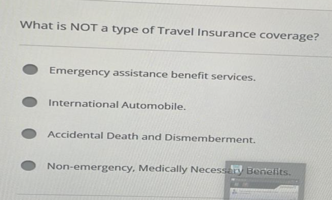 What is NOT a type of Travel Insurance coverage?
Emergency assistance benefit services.
International Automobile.
Accidental Death and Dismemberment.
Non-emergency, Medically Necessary Benefits.