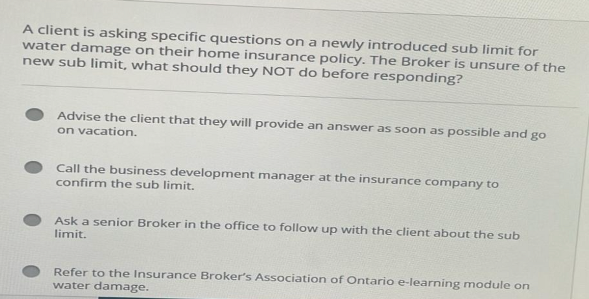 A client is asking specific questions on a newly introduced sub limit for
water damage on their home insurance policy. The Broker is unsure of the
new sub limit, what should they NOT do before responding?
Advise the client that they will provide an answer as soon as possible and go
on vacation.
Call the business development manager at the insurance company to
confirm the sub limit.
Ask a senior Broker in the office to follow up with the client about the sub
limit.
Refer to the Insurance Broker's Association of Ontario e-learning module on
water damage.