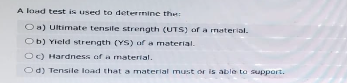 A load test is used to determine the:
Oa) Ultimate tensile strength (UTS) of a material.
Ob) Yield strength (YS) of a material.
Oc) Hardness of a material.
Od) Tensile load that a material must or is able to support.