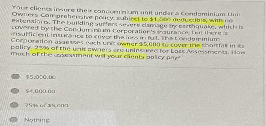 Your clients insure their condominium unit under a Condominium Unit
Owners Comprehensive policy, subject to $1,000 deductible, with no
extensions. The building suffers severe damage by earthquake, which is
covered by the Condominium Corporation's insurance, but there is
insufficient insurance to cover the loss in full. The Condominium
Corporation assesses each unit owner $5,000 to cover the shortfall in its
policy. 25% of the unit owners are uninsured for Loss Assessments. How
much of the assessment will your clients policy pay?
$5,000.00
$4,000.00
75% of $5,000.
Nothing.
