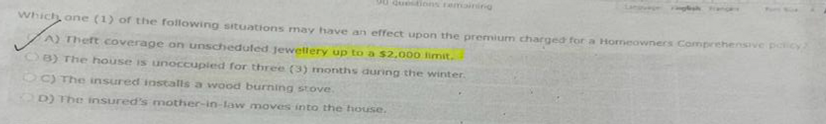 50 questions remaining
Which one (1) of the following situations may have an effect upon the premium charged for a Homeowners Comprehensive policy/
A) Theft coverage on unscheduled jewellery up to a $2,000 limit.
B) The house is unoccupied for three (3) months during the winter.
DC) The insured installs a wood burning stove.
D) The insured's mother-in-law moves into the house.