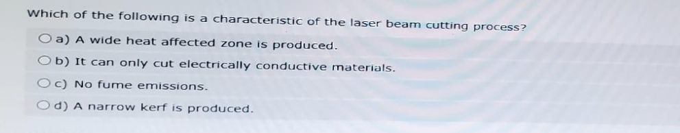 Which of the following is a characteristic of the laser beam cutting process?
O a) A wide heat affected zone is produced.
b) It can only cut electrically conductive materials.
Oc) No fume emissions.
Od) A narrow kerf is produced.