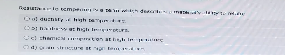 Resistance to tempering is a term which describes a material's ability to retain:
O a) ductility at high temperature.
Ob) hardness at high temperature.
Oc) chemical composition at high temperature.
Od) grain structure at high temperature.