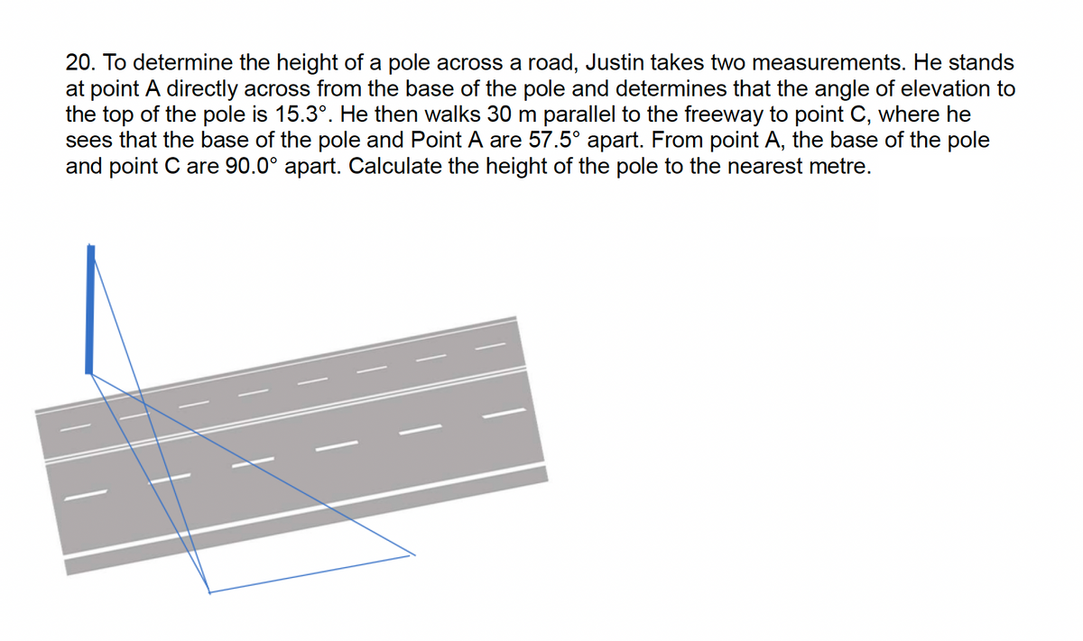 20. To determine the height of a pole across a road, Justin takes two measurements. He stands
at point A directly across from the base of the pole and determines that the angle of elevation to
the top of the pole is 15.3°. He then walks 30 m parallel to the freeway to point C, where he
sees that the base of the pole and Point A are 57.5° apart. From point A, the base of the pole
and point C are 90.0° apart. Calculate the height of the pole to the nearest metre.