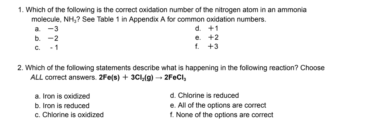 1. Which of the following is the correct oxidation number of the nitrogen atom in an ammonia
molecule, NH3? See Table 1 in Appendix A for common oxidation numbers.
a. -3
b.
C.
-2
- 1
d. +1
+2
+3
a. Iron is oxidized
b. Iron is reduced
c. Chlorine is oxidized
e.
f.
2. Which of the following statements describe what is happening in the following reaction? Choose
ALL correct answers. 2Fe(s) + 3Cl₂(g) → 2FeCl3
d. Chlorine is reduced
e. All of the options are correct
f. None of the options are correct