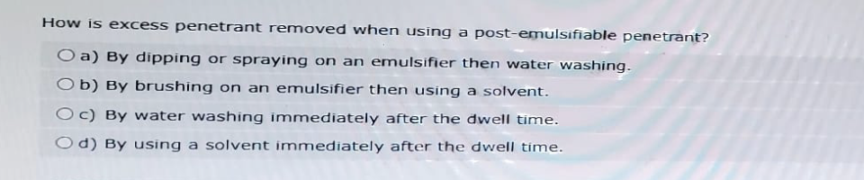 How is excess penetrant removed when using a post-emulsifiable penetrant?
Oa) By dipping or spraying on an emulsifier then water washing.
Ob) By brushing on an emulsifier then using a solvent.
Oc) By water washing immediately after the dwell time.
Od) By using a solvent immediately after the dwell time.