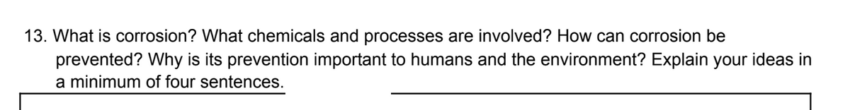 13. What is corrosion? What chemicals and processes are involved? How can corrosion be
prevented? Why is its prevention important to humans and the environment? Explain your ideas in
a minimum of four sentences.