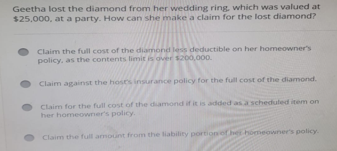 Geetha lost the diamond from her wedding ring, which was valued at
$25,000, at a party. How can she make a claim for the lost diamond?
Claim the full cost of the diamond less deductible on her homeowner's
policy, as the contents limit is over $200,000.
Claim against the host's insurance policy for the full cost of the diamond.
Claim for the full cost of the diamond if it is added as a scheduled item on
her homeowner's policy.
Claim the full amount from the liability portion of her homeowner's policy.