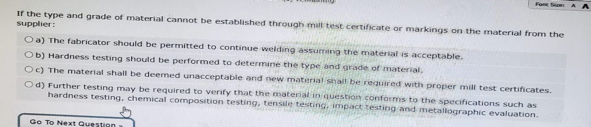 Font Size:
If the type and grade of material cannot be established through mill test certificate or markings on the material from the
supplier:
O a) The fabricator should be permitted to continue welding assuming the material is acceptable.
Ob) Hardness testing should be performed to determine the type and grade of material.
Oc) The material shall be deemed unacceptable and new material shall be required with proper mill test certificates.
Od) Further testing may be required to verify that the material in question conforms to the specifications such as
hardness testing, chemical composition testing, tensile testing, impact testing and metallographic evaluation.
Go To Next Question
AA