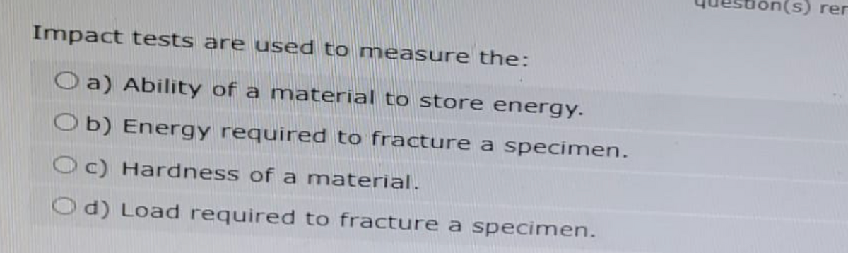 Impact tests are used to measure the:
a) Ability of a material to store energy.
Ob) Energy required to fracture a specimen.
Oc) Hardness of a material.
Od) Load required to fracture a specimen.
tion(s) rer