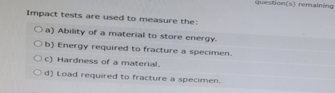 Impact tests are used to measure the:
Oa) Ability of a material to store energy.
Ob) Energy required to fracture a specimen.
Oc) Hardness of a material.
Od) Load required to fracture a specimen.
question(s) remaining