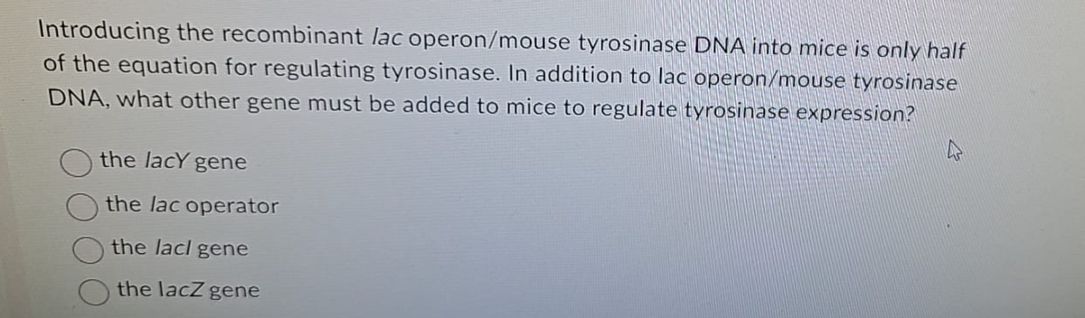 Introducing the recombinant lac operon/mouse tyrosinase DNA into mice is only half
of the equation for regulating tyrosinase. In addition to lac operon/mouse tyrosinase
DNA, what other gene must be added to mice to regulate tyrosinase expression?
the lacy gene
the lac operator
the lacl gene
the lacZ gene
4