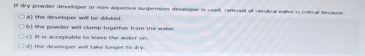 If dry powder developer or non-aqueous suspension developer is used, removal of residual water is critical because:
Oa) the developer will be diluted.
b) the powder will clump together from the water.
Oc) It is acceptable to leave the water on.
Od) the developer will take longer to dry.