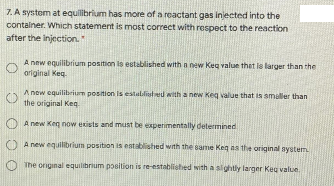 7. A system at equilibrium has more of a reactant gas injected into the
container. Which statement is most correct with respect to the reaction
after the injection. *
A new equilibrium position is established with a new Keq value that is larger than the
original Keq.
A new equilibrium position is established with a new Keq value that is smaller than
the original Keq.
A new Keg now exists and must be experimentally determined.
A new equilibrium position is established with the same Keq as the original system.
The original equilibrium position is re-established with a slightly larger Keq value.
