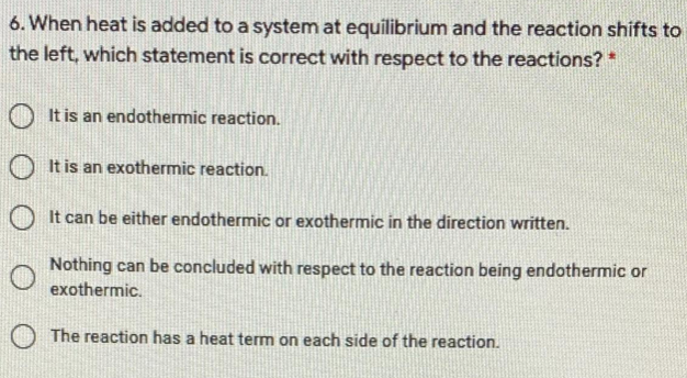 6. When heat is added to a system at equilibrium and the reaction shifts to
the left, which statement is correct with respect to the reactions? *
O It is an endothermic reaction.
O It is an exothermic reaction.
O It can be either endothermic or exothermic in the direction written.
Nothing can be concluded with respect to the reaction being endothermic or
exothermic.
The reaction has a heat term on each side of the reaction.

