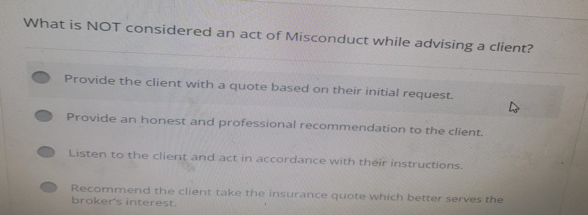 What is NOT considered an act of Misconduct while advising a client?
Provide the client with a quote based on their initial request.
Provide an honest and professional recommendation to the client.
Listen to the client and act in accordance with their instructions.
Recommend the client take the insurance quote which better serves the
broker's interest.
k