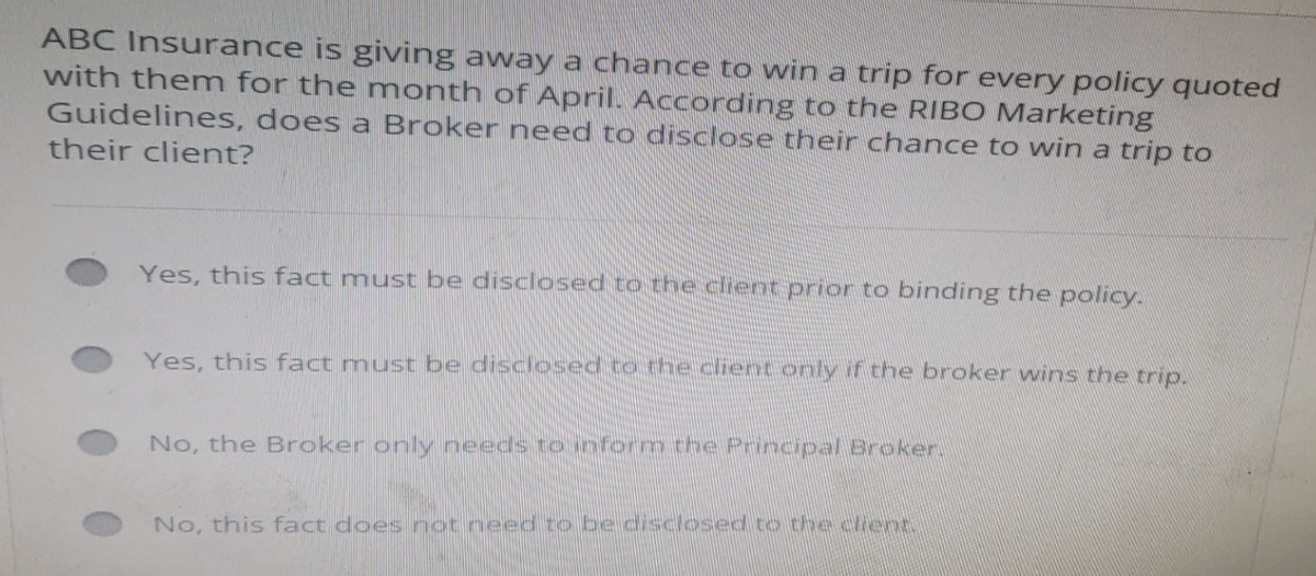 ABC Insurance is giving away a chance to win a trip for every policy quoted
with them for the month of April. According to the RIBO Marketing
Guidelines, does a Broker need to disclose their chance to win a trip to
their client?
Yes, this fact must be disclosed to the client prior to binding the policy.
Yes, this fact must be disclosed to the client only if the broker wins the trip.
No, the Broker only needs to inform the Principal Broker
No, this fact does not need to be disclosed to the cent