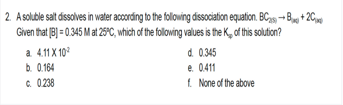 2. A soluble salt dissolves in water according to the following dissociation equation. BC215) → Ba + 2Cia)
(aq)
Given that [B] = 0.345 M at 25°C, which of the following values is the K of this solution?
d. 0.345
e. 0.411
f. None of the above
a. 4.11 X 102
b. 0.164
C. 0.238
