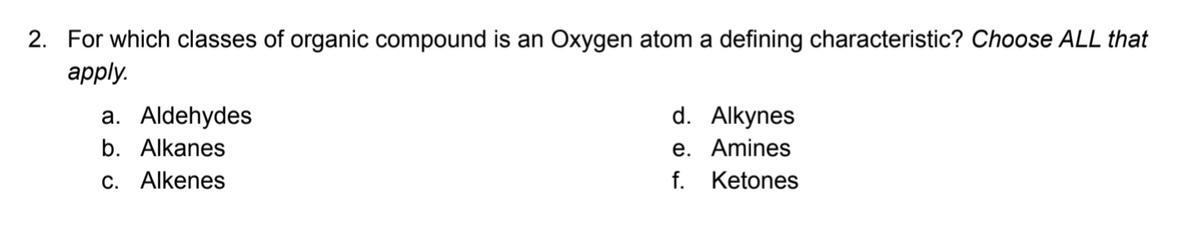 2. For which classes of organic compound is an Oxygen atom a defining characteristic? Choose ALL that
аply.
d. Alkynes
e. Amines
f. Ketones
a. Aldehydes
b. Alkanes
c. Alkenes
