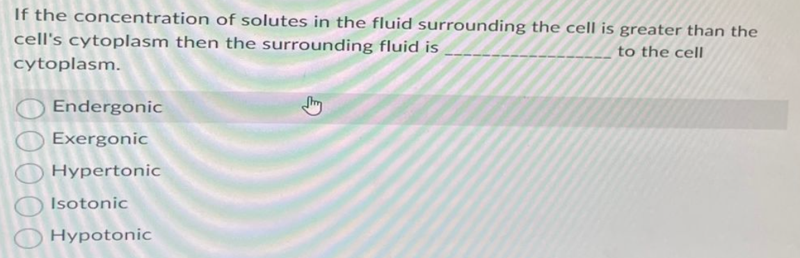 If the concentration of solutes in the fluid surrounding the cell is greater than the
cell's cytoplasm then the surrounding fluid is
to the cell
cytoplasm.
00000
Endergonic
Exergonic
Hypertonic
Isotonic
Hypotonic
