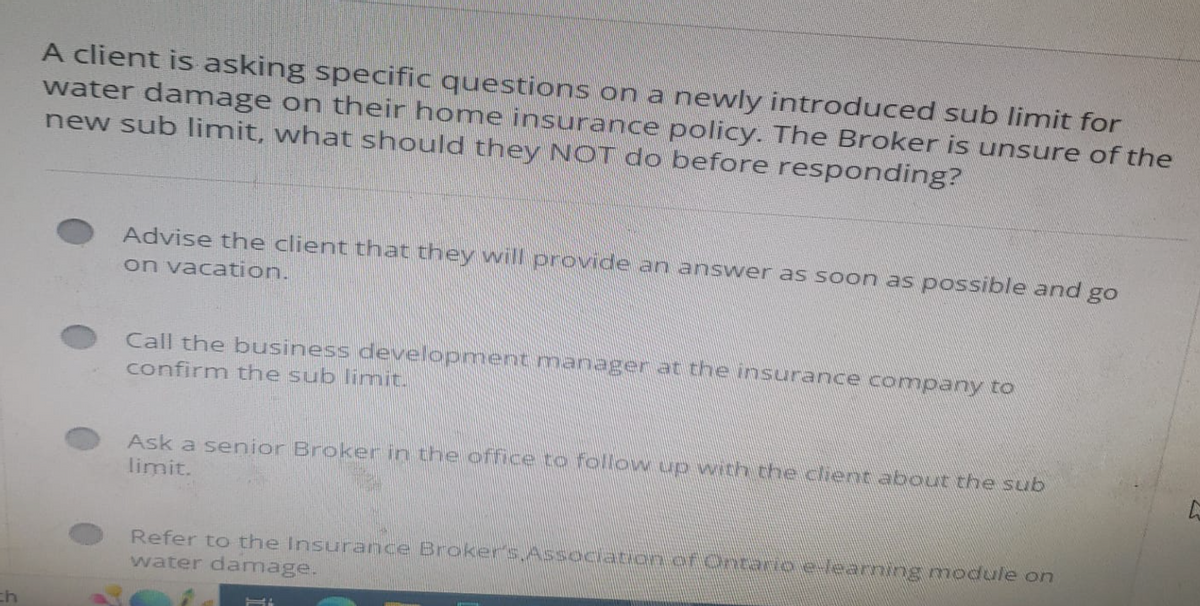 ch
A client is asking specific questions on a newly introduced sub limit for
water damage on their home insurance policy. The Broker is unsure of the
new sub limit, what should they NOT do before responding?
Advise the client that they will provide an answer as soon as possible and go
on vacation.
Call the business development manager at the insurance company to
confirm the sub limit.
Ask a senior Broker in the office to follow up with the client about the sub
limit.
Refer to the Insurance Broker's Association of onemo eleaning module on
water damage.
Mi
L