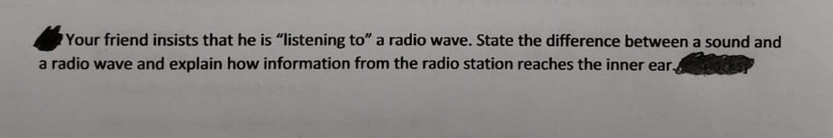 Your friend insists that he is "listening to" a radio wave. State the difference between a sound and
a radio wave and explain how information from the radio station reaches the inner ear. s
