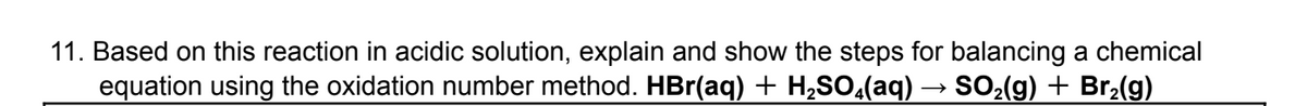 11. Based on this reaction in acidic solution, explain and show the steps for balancing a chemical
equation using the oxidation number method. HBr(aq) + H₂SO(aq) → SO₂(g) + Br₂(g)