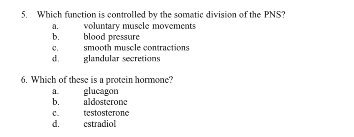 5. Which function is controlled by the somatic division of the PNS?
voluntary muscle movements
blood pressure
smooth muscle contractions
glandular secretions
a.
b.
C.
d.
6. Which of these is a protein hormone?
glucagon
aldosterone
testosterone
estradiol
a.
b.
C.
d.