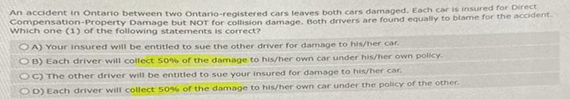 An accident in Ontario between two Ontario-registered cars leaves both cars damaged. Each car is insured for Direct
Compensation-Property Damage but NOT for collision damage. Both drivers are found equally to blame for the accident.
Which one (1) of the following statements is correct?
OA) Your insured will be entitled to sue the other driver for damage to his/her car.
OB) Each driver will collect 50% of the damage to his/her own car under his/her own policy.
OC) The other driver will be entitled to sue your insured for damage to his/her car.
OD) Each driver will collect 50% of the damage to his/her own car under the policy of the other.