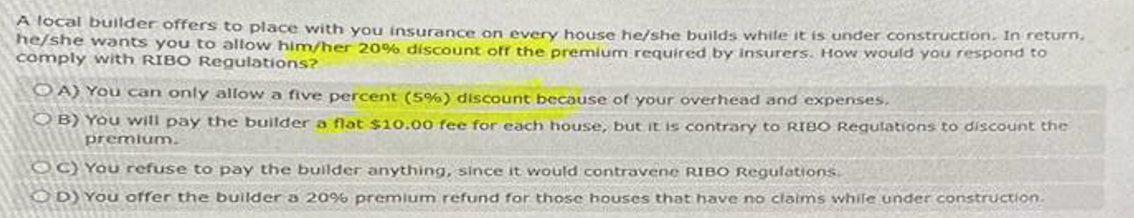A local builder offers to place with you insurance on every house he/she builds while it is under construction. In return,
he/she wants you to allow him/her 20 % discount off the premium required by insurers. How would you respond to
comply with RIBO Regulations?
OA) You can only allow a five percent (5%) discount because of your overhead and expenses.
OB) You will pay the builder a flat $10.00 fee for each house, but it is contrary to RIBO Regulations to discount the
premium.
OC) You refuse to pay the builder anything, since it would contravene RIBO Regulations.
OD) You offer the builder a 20% premium refund for those houses that have no claims while under construction.