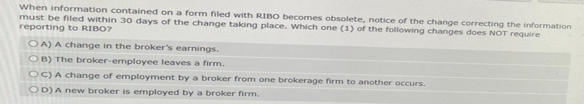 When information contained on a form filed with RIBO becomes obsolete, notice of the change correcting the information
must be filed within 30 days of the change taking place. Which one (1) of the following changes does NOT require
reporting to RIBO?
OA) A change in the broker's earnings.
OB) The broker-employee leaves a firm.
OC) A change of employment by a broker from one brokerage firm to another occurs.
OD) A new broker is employed by a broker firm.
