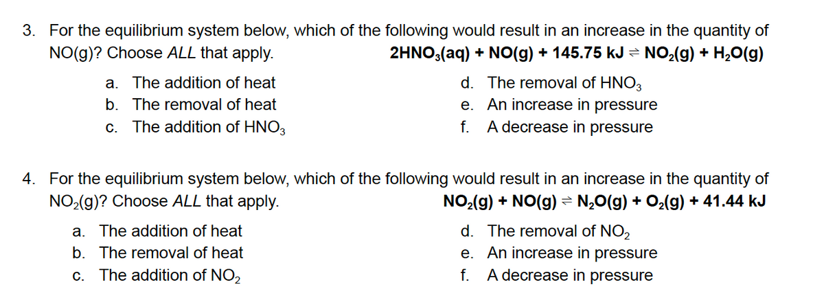3. For the equilibrium system below, which of the following would result in an increase in the quantity of
NO(g)? Choose ALL that apply.
2HNO,(aq) + NO(g) + 145.75 kJ = NO,(g) + H,0(g)
d. The removal of HNO3
e. An increase in pressure
f. A decrease in pressure
a. The addition of heat
b. The removal of heat
c. The addition of HNO3
4. For the equilibrium system below, which of the following would result in an increase in the quantity of
NO2(g)? Choose ALL that apply.
NO2(g) + NO(g) = N¿0(g) + O2(g) + 41.44 kJ
d. The removal of NO2
e. An increase in pressure
f. A decrease in pressure
a. The addition of heat
b. The removal of heat
c. The addition of NO2
