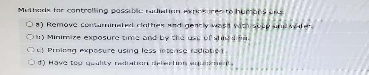 Methods for controlling possible radiation exposures to humans are:
O a) Remove contaminated clothes and gently wash with soap and water.
Ob) Minimize exposure time and by the use of shielding.
c) Prolong exposure using less intense radiation.
d) Have top quality radiation detection equipment.