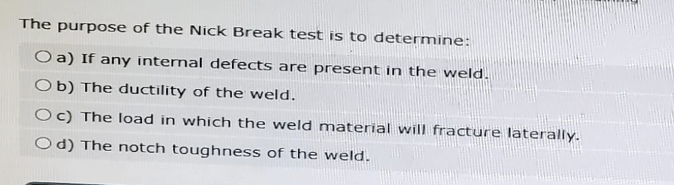 The purpose of the Nick Break test is to determine:
O a) If any internal defects are present in the weld.
Ob) The ductility of the weld.
Oc) The load in which the weld material will fracture laterally.
Od) The notch toughness of the weld.