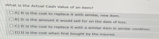 What is the Actual Cash Value of an item?
OA) It is the cost to replace it with similar, new item.
OB) It is the amount it would sell for on the date of loss.
OC) It is the cost to replace it with a similar item in similar condition.
OD) It is the cost when first bought by the insured.