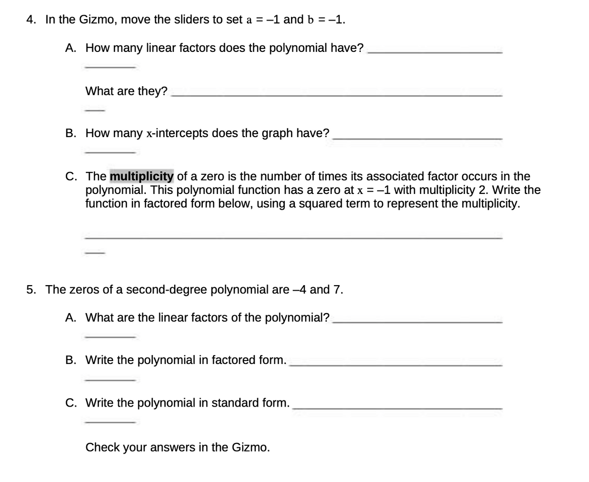 4. In the Gizmo, move the sliders to set a = -1 and b = −1.
A. How many linear factors does the polynomial have?
What are they?
B. How many x-intercepts does the graph have?
C. The multiplicity of a zero is the number of times its associated factor occurs in the
polynomial. This polynomial function has a zero at x = -1 with multiplicity 2. Write the
function in factored form below, using a squared term to represent the multiplicity.
5. The zeros of a second-degree polynomial are -4 and 7.
A. What are the linear factors of the polynomial?
B. Write the polynomial in factored form.
C. Write the polynomial in standard form.
Check your answers in the Gizmo.