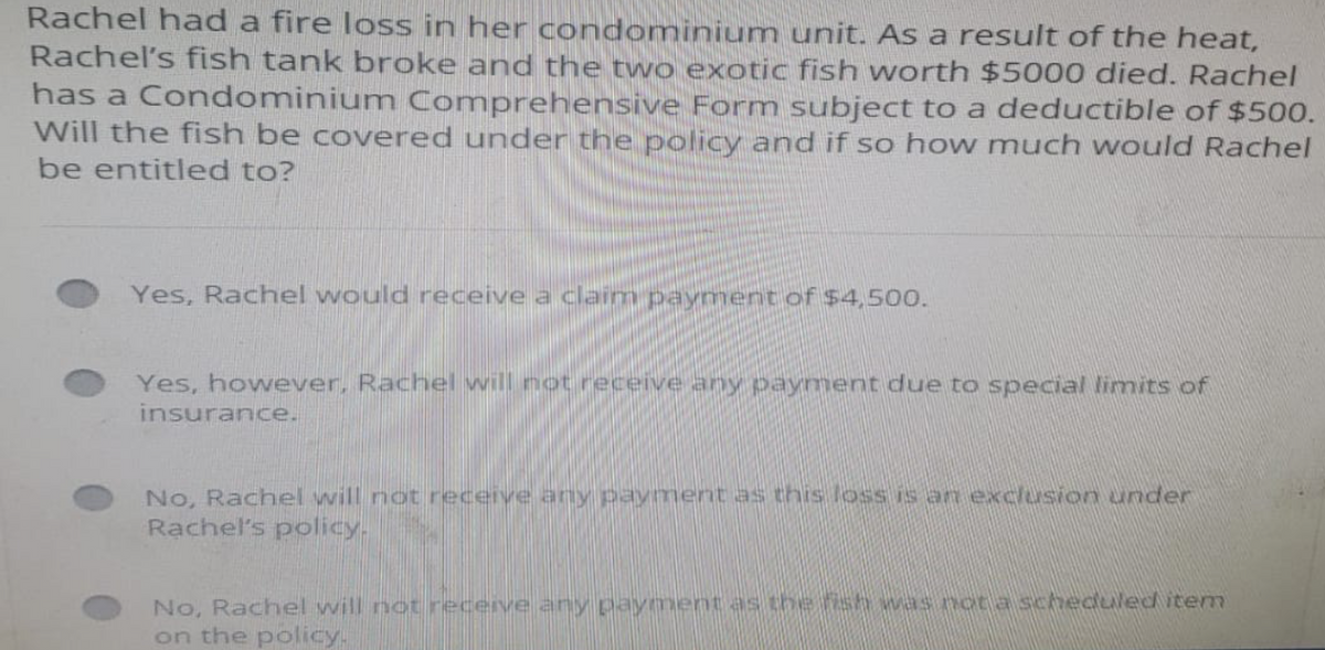 Rachel had a fire loss in her condominium unit. As a result of the heat,
Rachel's fish tank broke and the two exotic fish worth $5000 died. Rachel
has a Condominium Comprehensive Form subject to a deductible of $500.
Will the fish be covered under the policy and if so how much would Rachel
be entitled to?
Yes, Rachel would receive a claim payment of $4,500.
Yes, however, Rachel will not receive any payment due to special limits of
insurance.
No, Rachel will not receive any payment as this loss is an exclusion under
Rachel's policy.
No, Rachel will not receive any payment as the fish was not a scheduled item
on the policy.