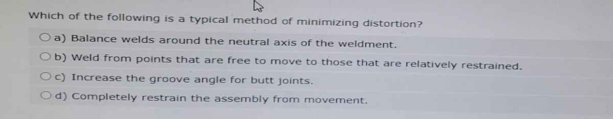Which of the following is a typical method of minimizing distortion?
Oa) Balance welds around the neutral axis of the weldment.
Ob) Weld from points that are free to move to those that are relatively restrained.
Oc) Increase the groove angle for butt joints.
Od) Completely restrain the assembly from movement.