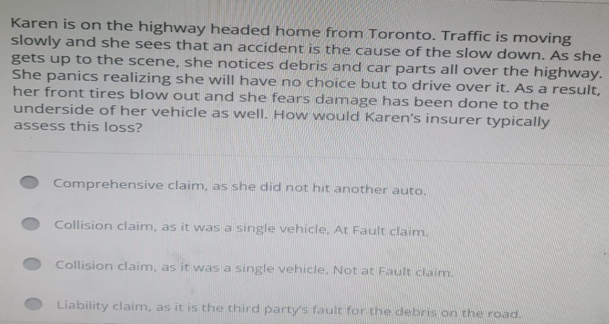 Karen is on the highway headed home from Toronto. Traffic is moving
slowly and she sees that an accident is the cause of the slow down. As she
gets up to the scene, she notices debris and car parts all over the highway.
She panics realizing she will have no choice but to drive over it. As a result,
her front tires blow out and she fears damage has been done to the
underside of her vehicle as well. How would Karen's insurer typically
assess this loss?
Comprehensive claim, as she did not hit another auto.
Collision claim, as it was a single vehicle, At Fault claim.
Collision claim, as it was a single vehicle. Not at Fault claim.
Liability claim, as it is the third party's fault for the debris on the road.