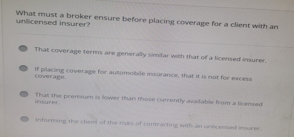 What must a broker ensure before placing coverage for a client with an
unlicensed insurer?
That coverage terms are generally similar with that of a licensed insurer.
If placing coverage for automobile insurance, that it is not for excess
coverage.
That the premium is lower than those currently available from a licensed
insurer.
Informing the client of the risks of contracting with an unlicensed insurer.