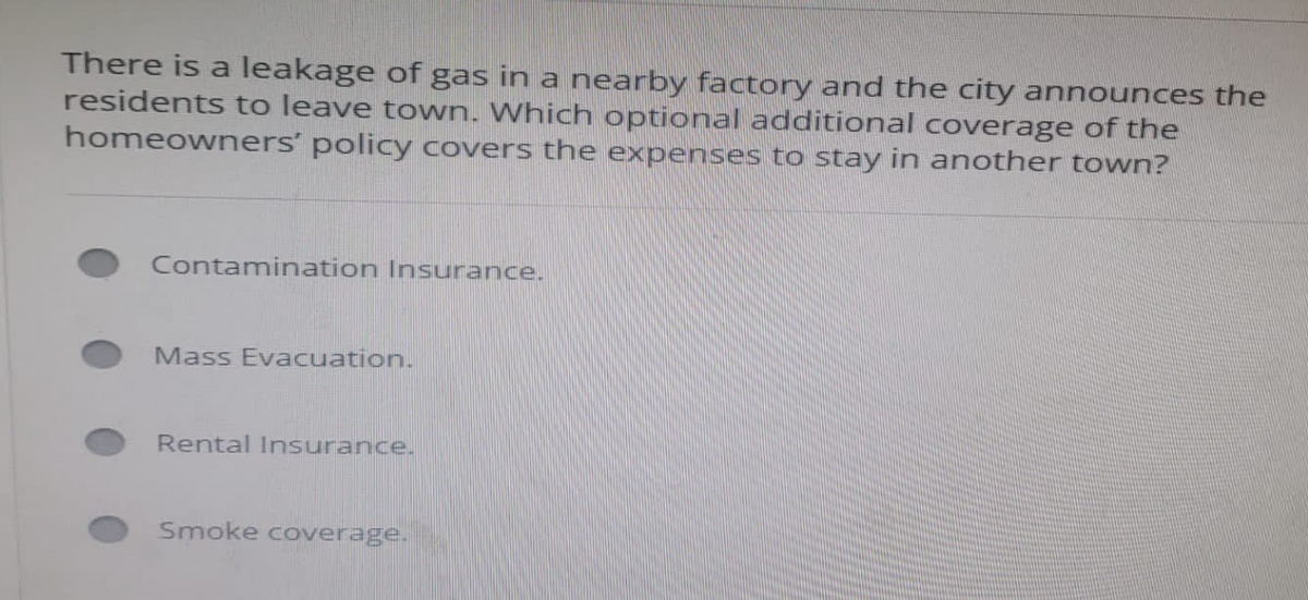 There is a leakage of gas in a nearby factory and the city announces the
residents to leave town. Which optional additional coverage of the
homeowners' policy covers the expenses to stay in another town?
Contamination Insurance.
Mass Evacuation.
Rental Insurance.
Smoke coverage.