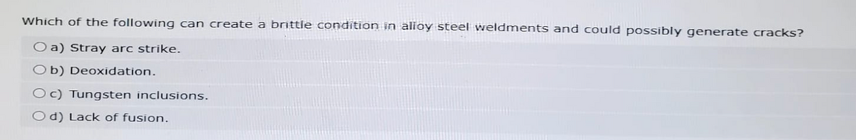 Which of the following can create a brittle condition in alloy steel weldments and could possibly generate cracks?
Oa) Stray arc strike.
Ob) Deoxidation.
Oc) Tungsten inclusions.
Od) Lack of fusion.