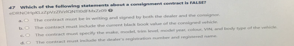 47 Which of the following statements about a consignment contract is FALSE?
eDRNOHpKLzZpVzZIVzIQNTIODFMxZz09 >
a. O
The contract must be in writing and signed by both the dealer and the consignor.
b. O The contract must include the current black book value of the consigned vehicle.
c. O
The contract must specify the make, model, trim level, model year, colour, VIN, and body type of the vehicle.
d. O The contract must include the dealer's registration number and registered name.