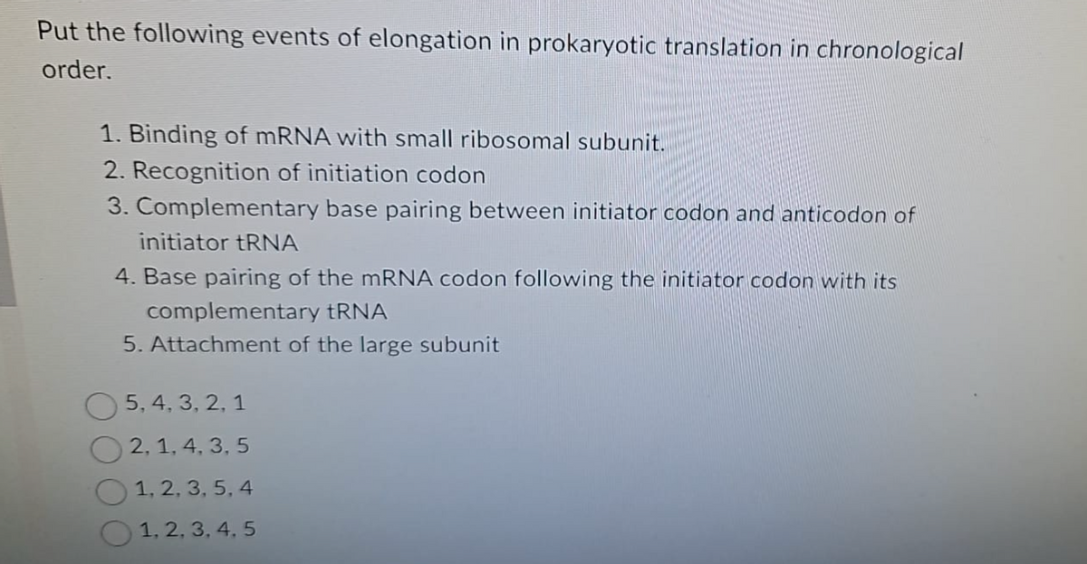 Put the following events of elongation in prokaryotic translation in chronological
order.
1. Binding of mRNA with small ribosomal subunit.
2. Recognition of initiation codon
3. Complementary base pairing between initiator codon and anticodon of
initiator tRNA
4. Base pairing of the mRNA codon following the initiator codon with its
complementary tRNA
5. Attachment of the large subunit
5, 4, 3, 2, 1
2, 1, 4, 3, 5
1, 2, 3, 5, 4
1, 2, 3, 4, 5