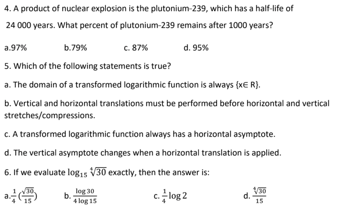 4. A product of nuclear explosion is the plutonium-239, which has a half-life of
24 000 years. What percent of plutonium-239 remains after 1000 years?
a.97%
b.79%
c. 87%
d. 95%
5. Which of the following statements is true?
a. The domain of a transformed logarithmic function is always {xE R}.
b. Vertical and horizontal translations must be performed before horizontal and vertical
stretches/compressions.
c. A transformed logarithmic function always has a horizontal asymptote.
d. The vertical asymptote changes when a horizontal translation is applied.
6. If we evaluate log15 V30 exactly, then the answer is:
log 30
V30
d.
15
1
b.
4 log 15
c. -log 2
4
15
