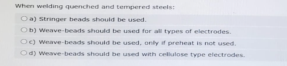 When welding quenched and tempered steels:
Oa) Stringer beads should be used.
Ob) Weave-beads should be used for all types of electrodes.
Oc) Weave-beads should be used, only if preheat is not used.
Od) Weave-beads should be used with cellulose type electrodes.