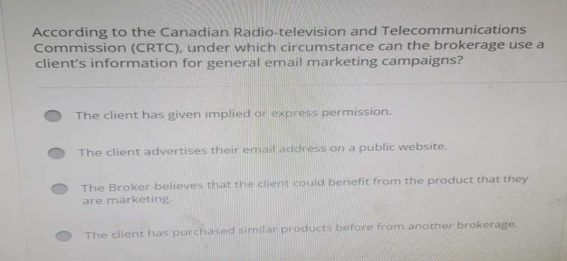 According to the Canadian Radio-television and Telecommunications
Commission (CRTC), under which circumstance can the brokerage use a
client's information for general email marketing campaigns?
The client has given implied or express permission.
The client advertises their email address on a public website.
The Broker believes that the client could benefit from the product that they
are marketing.
The client has purchased similar products before from another brokerage.